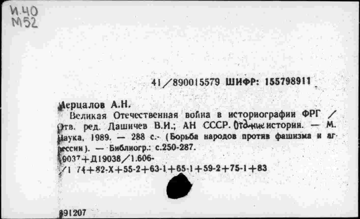 ﻿^40 М52.
41/890015579 ШИФР: 155798911
^ерцалов А.Н.
Великая Отечественная война в историографии ФРГ / Отв. ред. Лашичев В.И.; АН СССР. От^ние истории. — М. цаука. 1989. — 288 с.- (Борьба народов против фашизма и аг йессин). — Библиогр.: с.250-287.
10037+Д19038/1.606-
/I 74+82-Х+55-2+63-1 +65-14-59-24-75-14-83
>91207